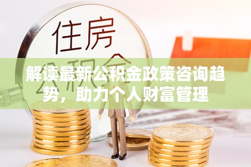 梅县解读最新公积金政策咨询趋势，助力个人财富管理
