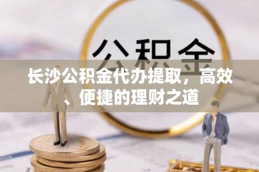 梅县长沙公积金代办提取，高效、便捷的理财之道