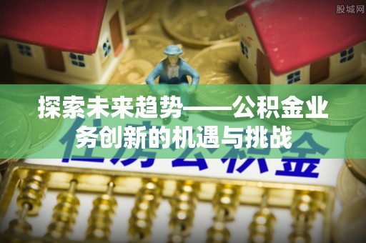 梅县探索未来趋势——公积金业务创新的机遇与挑战