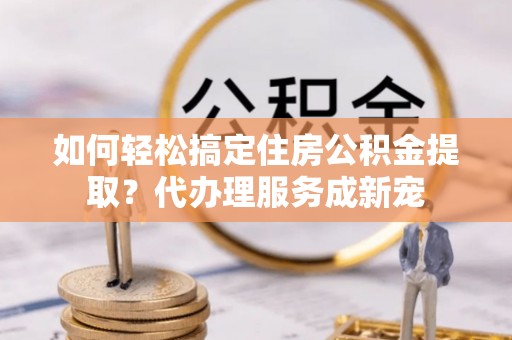 梅县如何轻松搞定住房公积金提取？代办理服务成新宠