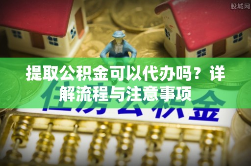 梅县提取公积金可以代办吗？详解流程与注意事项
