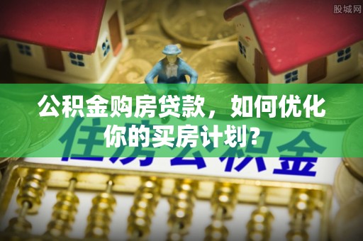 梅县公积金购房贷款，如何优化你的买房计划？