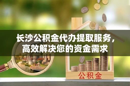 梅县长沙公积金代办提取服务，高效解决您的资金需求