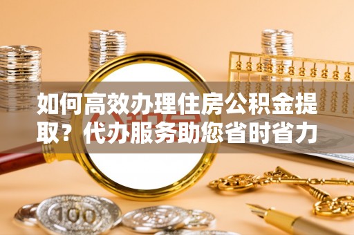 梅县如何高效办理住房公积金提取？代办服务助您省时省力