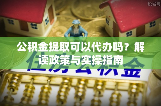梅县公积金提取可以代办吗？解读政策与实操指南