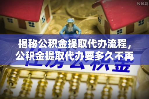 梅县揭秘公积金提取代办流程，公积金提取代办要多久不再迷茫