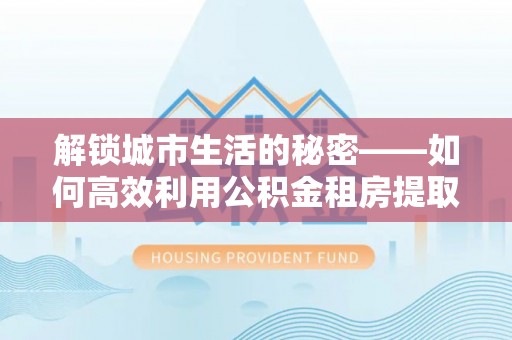 梅县解锁城市生活的秘密——如何高效利用公积金租房提取政策优化居住体验