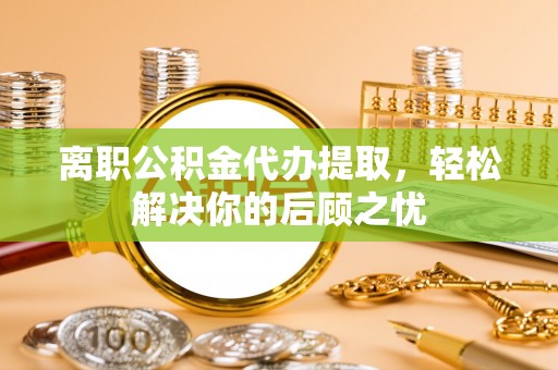 梅县离职公积金代办提取，轻松解决你的后顾之忧
