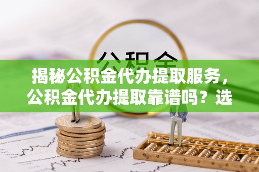 梅县揭秘公积金代办提取服务，公积金代办提取靠谱吗？选择前你需要知道这些！
