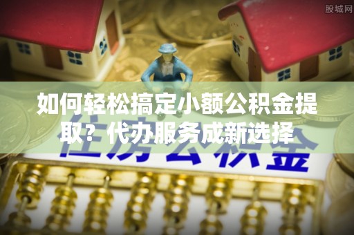 梅县如何轻松搞定小额公积金提取？代办服务成新选择