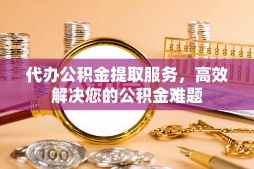 梅县代办公积金提取服务，高效解决您的公积金难题