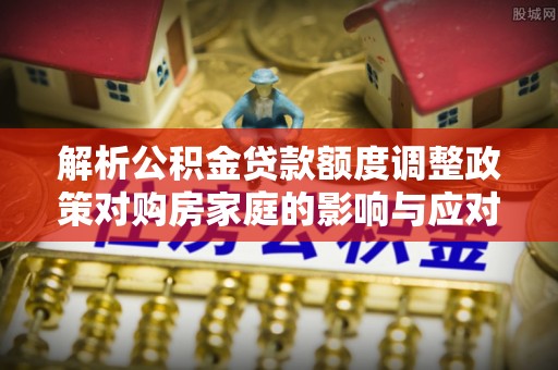 梅县解析公积金贷款额度调整政策对购房家庭的影响与应对策略