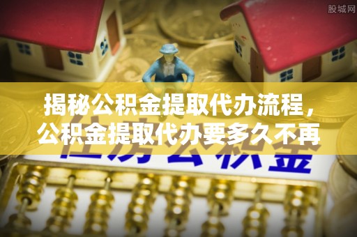 梅县揭秘公积金提取代办流程，公积金提取代办要多久不再是谜题