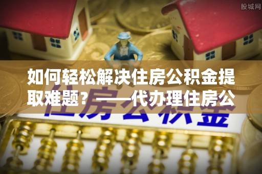 梅县如何轻松解决住房公积金提取难题？——代办理住房公积金提取服务解析