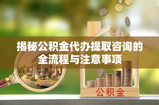 梅县揭秘公积金代办提取咨询的全流程与注意事项