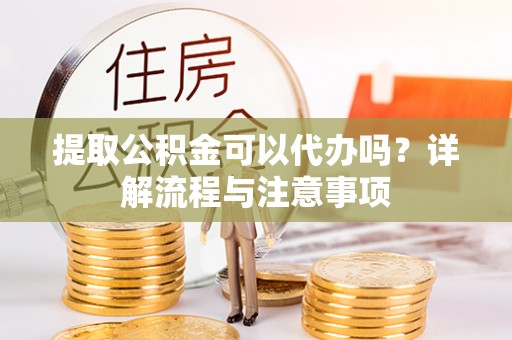梅县提取公积金可以代办吗？详解流程与注意事项