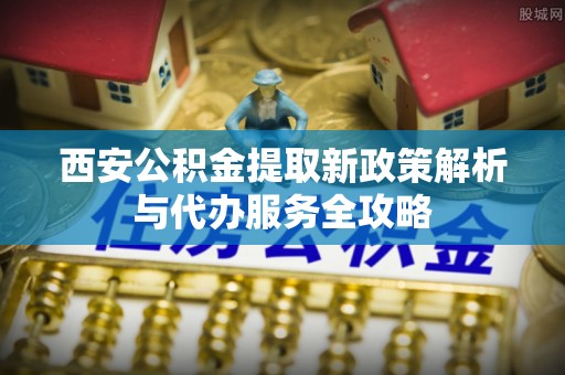 梅县西安公积金提取新政策解析与代办服务全攻略