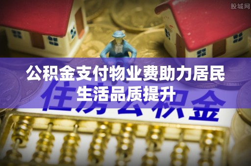 梅县公积金支付物业费助力居民生活品质提升