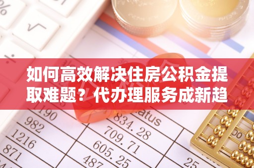 梅县如何高效解决住房公积金提取难题？代办理服务成新趋势