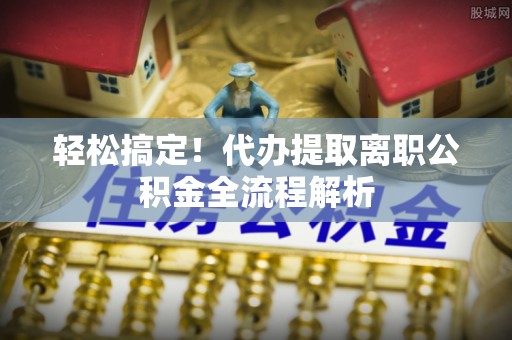 梅县轻松搞定！代办提取离职公积金全流程解析