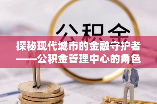 梅县探秘现代城市的金融守护者——公积金管理中心的角色与使命