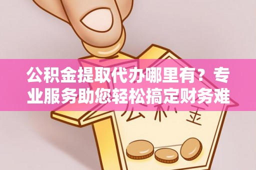 梅县公积金提取代办哪里有？专业服务助您轻松搞定财务难题