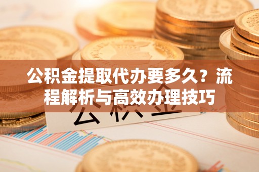 梅县公积金提取代办要多久？流程解析与高效办理技巧