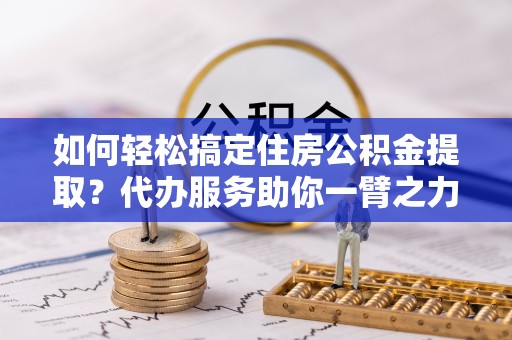 梅县如何轻松搞定住房公积金提取？代办服务助你一臂之力