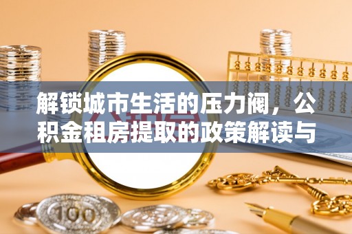 梅县解锁城市生活的压力阀，公积金租房提取的政策解读与实践指南