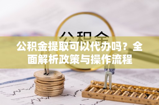 梅县公积金提取可以代办吗？全面解析政策与操作流程
