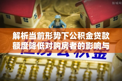 梅县解析当前形势下公积金贷款额度降低对购房者的影响与应对策略