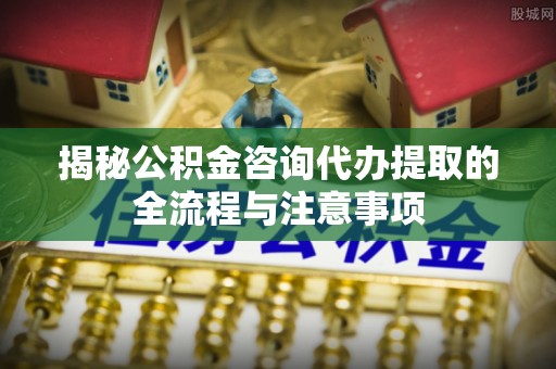 梅县揭秘公积金咨询代办提取的全流程与注意事项