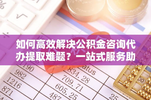 梅县如何高效解决公积金咨询代办提取难题？一站式服务助您轻松搞定