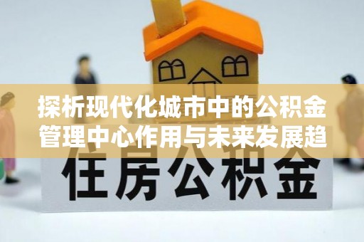 梅县探析现代化城市中的公积金管理中心作用与未来发展趋势