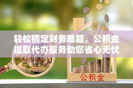 梅县轻松搞定财务难题，公积金提取代办服务助您省心无忧