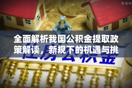 梅县全面解析我国公积金提取政策解读，新规下的机遇与挑战