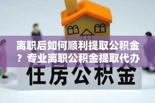 梅县离职后如何顺利提取公积金？专业离职公积金提取代办服务指南