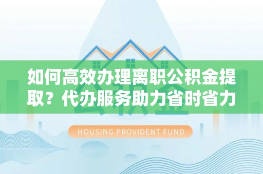 梅县如何高效办理离职公积金提取？代办服务助力省时省力