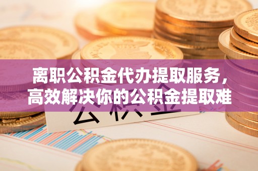 梅县离职公积金代办提取服务，高效解决你的公积金提取难题