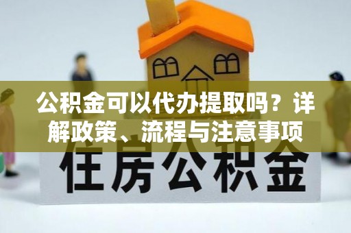 梅县公积金可以代办提取吗？详解政策、流程与注意事项