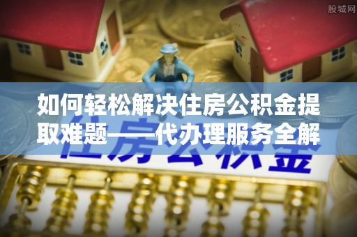梅县如何轻松解决住房公积金提取难题——代办理服务全解析