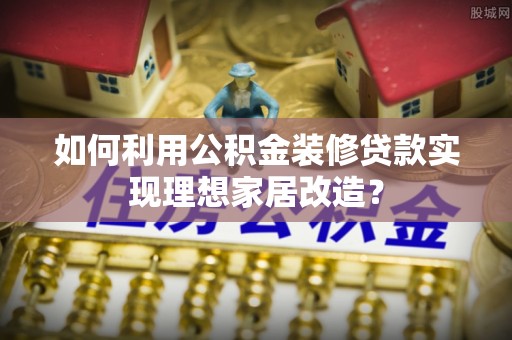 梅县如何利用公积金装修贷款实现理想家居改造？