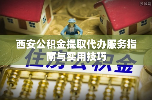 梅县西安公积金提取代办服务指南与实用技巧