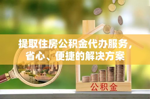 梅县提取住房公积金代办服务，省心、便捷的解决方案