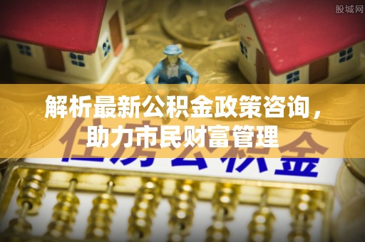 梅县解析最新公积金政策咨询，助力市民财富管理
