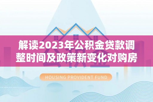 梅县解读2023年公积金贷款调整时间及政策新变化对购房的影响
