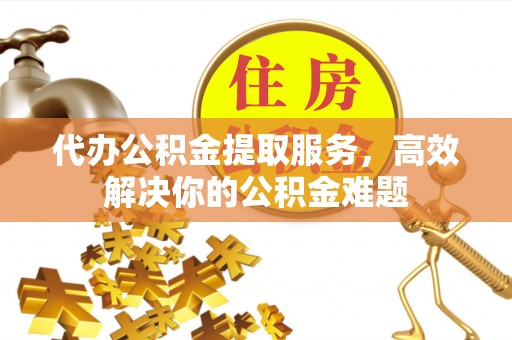 梅县代办公积金提取服务，高效解决你的公积金难题