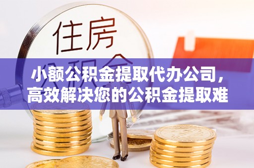 梅县小额公积金提取代办公司，高效解决您的公积金提取难题