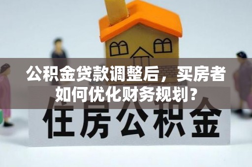 梅县公积金贷款调整后，买房者如何优化财务规划？
