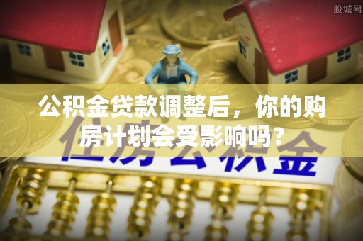 梅县公积金贷款调整后，你的购房计划会受影响吗？